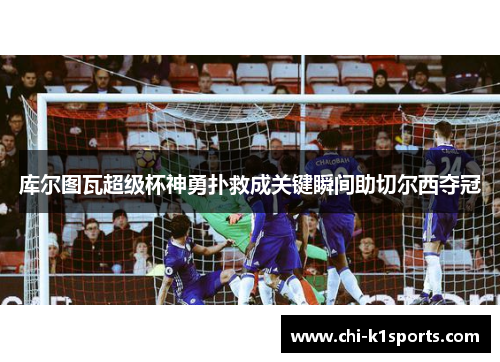 库尔图瓦超级杯神勇扑救成关键瞬间助切尔西夺冠 库尔图瓦超级杯神勇扑救成关键瞬间助切尔西夺冠