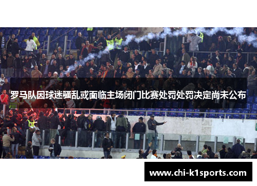 罗马队因球迷骚乱或面临主场闭门比赛处罚处罚决定尚未公布 罗马队因球迷骚乱或面临主场闭门比赛处罚处罚决定尚未公布